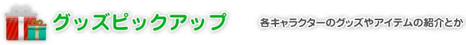 グッズピックアップ｜各キャラクターのグッズやアイテムの紹介とか